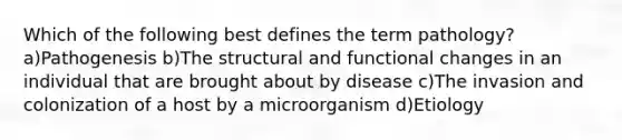 Which of the following best defines the term pathology? a)Pathogenesis b)The structural and functional changes in an individual that are brought about by disease c)The invasion and colonization of a host by a microorganism d)Etiology