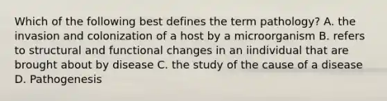 Which of the following best defines the term pathology? A. the invasion and colonization of a host by a microorganism B. refers to structural and functional changes in an iindividual that are brought about by disease C. the study of the cause of a disease D. Pathogenesis