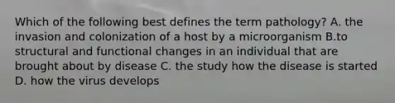 Which of the following best defines the term pathology? A. the invasion and colonization of a host by a microorganism B.to structural and functional changes in an individual that are brought about by disease C. the study how the disease is started D. how the virus develops