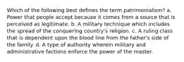 Which of the following best defines the term patrimonialism? a. Power that people accept because it comes from a source that is perceived as legitimate. b. A military technique which includes the spread of the conquering country's religion. c. A ruling class that is dependent upon the blood line from the father's side of the family. d. A type of authority wherein military and administrative factions enforce the power of the master.