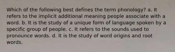 Which of the following best defines the term phonology? a. It refers to the implicit additional meaning people associate with a word. b. It is the study of a unique form of language spoken by a specific group of people. c. It refers to the sounds used to pronounce words. d. It is the study of word origins and root words.