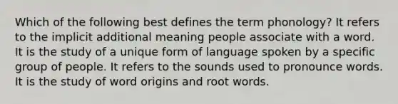 Which of the following best defines the term phonology? It refers to the implicit additional meaning people associate with a word. It is the study of a unique form of language spoken by a specific group of people. It refers to the sounds used to pronounce words. It is the study of word origins and root words.