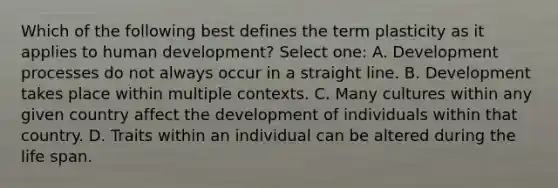 Which of the following best defines the term plasticity as it applies to human development? Select one: A. Development processes do not always occur in a straight line. B. Development takes place within multiple contexts. C. Many cultures within any given country affect the development of individuals within that country. D. Traits within an individual can be altered during the life span.