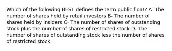 Which of the following BEST defines the term public float? A- The number of shares held by retail investors B- The number of shares held by insiders C- The number of shares of outstanding stock plus the number of shares of restricted stock D- The number of shares of outstanding stock less the number of shares of restricted stock