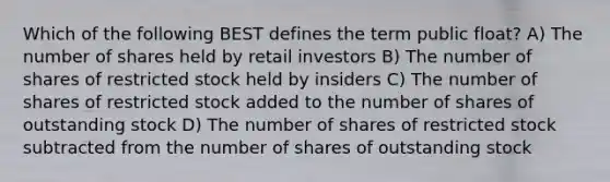 Which of the following BEST defines the term public float? A) The number of shares held by retail investors B) The number of shares of restricted stock held by insiders C) The number of shares of restricted stock added to the number of shares of outstanding stock D) The number of shares of restricted stock subtracted from the number of shares of outstanding stock