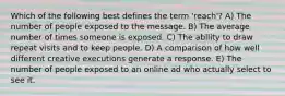 Which of the following best defines the term 'reach'? A) The number of people exposed to the message. B) The average number of times someone is exposed. C) The ability to draw repeat visits and to keep people. D) A comparison of how well different creative executions generate a response. E) The number of people exposed to an online ad who actually select to see it.