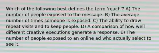 Which of the following best defines the term 'reach'? A) The number of people exposed to the message. B) The average number of times someone is exposed. C) The ability to draw repeat visits and to keep people. D) A comparison of how well different creative executions generate a response. E) The number of people exposed to an online ad who actually select to see it.