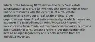 Which of the following BEST defines the term "real estate syndication?" a) A group of investors who have combined their financial resources with the expertise of a real estate professional to carry out a real estate project. b) An organizational form of real estate ownership in which income and expenses are passed through to individuals. c) A group of investors who have combined their financial resources to provide debt funding for a real estate project. d) An organization that acts as a single legal entity and is held separate from the individual investors.