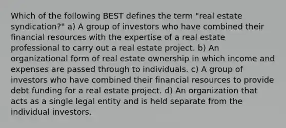 Which of the following BEST defines the term "real estate syndication?" a) A group of investors who have combined their financial resources with the expertise of a real estate professional to carry out a real estate project. b) An organizational form of real estate ownership in which income and expenses are passed through to individuals. c) A group of investors who have combined their financial resources to provide debt funding for a real estate project. d) An organization that acts as a single legal entity and is held separate from the individual investors.