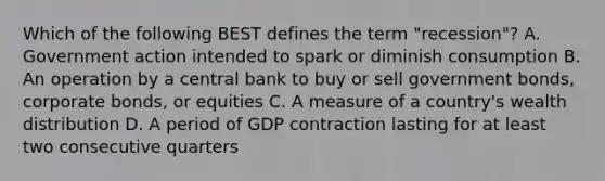 Which of the following BEST defines the term "recession"? A. Government action intended to spark or diminish consumption B. An operation by a central bank to buy or sell government bonds, corporate bonds, or equities C. A measure of a country's wealth distribution D. A period of GDP contraction lasting for at least two consecutive quarters