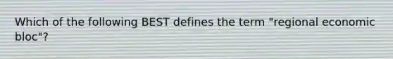 Which of the following BEST defines the term "regional economic bloc"?