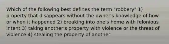 Which of the following best defines the term "robbery" 1) property that disappears without the owner's knowledge of how or when it happened 2) breaking into one's home with felonious intent 3) taking another's property with violence or the threat of violence 4) stealing the property of another