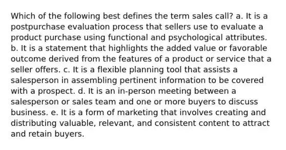 Which of the following best defines the term sales call? a. It is a postpurchase evaluation process that sellers use to evaluate a product purchase using functional and psychological attributes. b. It is a statement that highlights the added value or favorable outcome derived from the features of a product or service that a seller offers. c. It is a flexible planning tool that assists a salesperson in assembling pertinent information to be covered with a prospect. d. It is an in-person meeting between a salesperson or sales team and one or more buyers to discuss business. e. It is a form of marketing that involves creating and distributing valuable, relevant, and consistent content to attract and retain buyers.