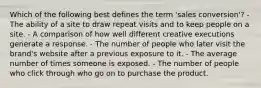 Which of the following best defines the term 'sales conversion'? - The ability of a site to draw repeat visits and to keep people on a site. - A comparison of how well different creative executions generate a response. - The number of people who later visit the brand's website after a previous exposure to it. - The average number of times someone is exposed. - The number of people who click through who go on to purchase the product.