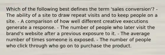 Which of the following best defines the term 'sales conversion'? - The ability of a site to draw repeat visits and to keep people on a site. - A comparison of how well different creative executions generate a response. - The number of people who later visit the brand's website after a previous exposure to it. - The average number of times someone is exposed. - The number of people who click through who go on to purchase the product.