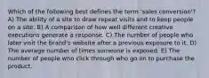 Which of the following best defines the term 'sales conversion'? A) The ability of a site to draw repeat visits and to keep people on a site. B) A comparison of how well different creative executions generate a response. C) The number of people who later visit the brand's website after a previous exposure to it. D) The average number of times someone is exposed. E) The number of people who click through who go on to purchase the product.