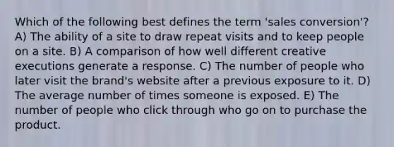 Which of the following best defines the term 'sales conversion'? A) The ability of a site to draw repeat visits and to keep people on a site. B) A comparison of how well different creative executions generate a response. C) The number of people who later visit the brand's website after a previous exposure to it. D) The average number of times someone is exposed. E) The number of people who click through who go on to purchase the product.