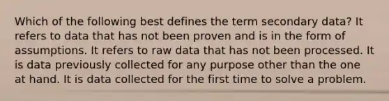 Which of the following best defines the term secondary data? It refers to data that has not been proven and is in the form of assumptions. It refers to <a href='https://www.questionai.com/knowledge/k3tigMQFKz-raw-data' class='anchor-knowledge'>raw data</a> that has not been processed. It is data previously collected for any purpose other than the one at hand. It is data collected for the first time to solve a problem.