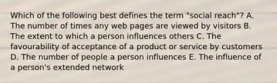 Which of the following best defines the term "social reach"? A. The number of times any web pages are viewed by visitors B. The extent to which a person influences others C. The favourability of acceptance of a product or service by customers D. The number of people a person influences E. The influence of a person's extended network