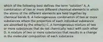 which of the following best defines the term "solution" A. A combination of two or more different chemical elements in which the atoms of the different elements are held together by chemical bonds B. A heterogeneous combination of two or more substances where the properties of each individual substance are absorbed by the other(s) C. A homogeneous mixture of two or more substances that do not chemically react with each other D. A mixture of two or more substances that results in a change in the molecular composition of each substance