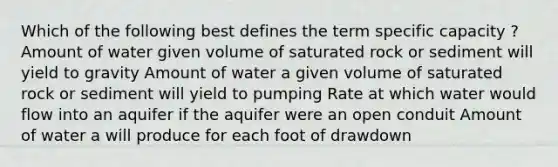 Which of the following best defines the term specific capacity ? Amount of water given volume of saturated rock or sediment will yield to gravity Amount of water a given volume of saturated rock or sediment will yield to pumping Rate at which water would flow into an aquifer if the aquifer were an open conduit Amount of water a will produce for each foot of drawdown