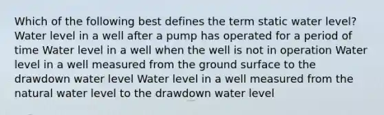 Which of the following best defines the term static water level? Water level in a well after a pump has operated for a period of time Water level in a well when the well is not in operation Water level in a well measured from the ground surface to the drawdown water level Water level in a well measured from the natural water level to the drawdown water level