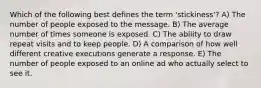 Which of the following best defines the term 'stickiness'? A) The number of people exposed to the message. B) The average number of times someone is exposed. C) The ability to draw repeat visits and to keep people. D) A comparison of how well different creative executions generate a response. E) The number of people exposed to an online ad who actually select to see it.