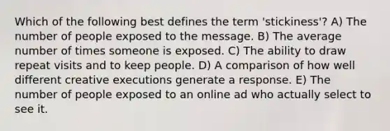 Which of the following best defines the term 'stickiness'? A) The number of people exposed to the message. B) The average number of times someone is exposed. C) The ability to draw repeat visits and to keep people. D) A comparison of how well different creative executions generate a response. E) The number of people exposed to an online ad who actually select to see it.