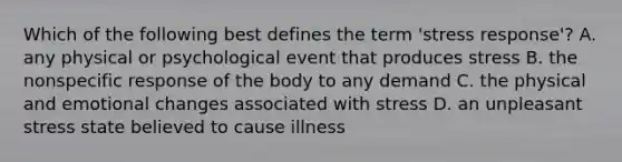 Which of the following best defines the term 'stress response'? A. any physical or psychological event that produces stress B. the nonspecific response of the body to any demand C. the physical and emotional changes associated with stress D. an unpleasant stress state believed to cause illness