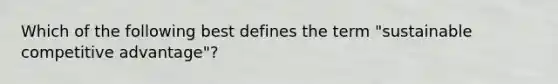 Which of the following best defines the term "sustainable competitive advantage"?