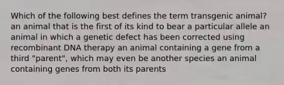 Which of the following best defines the term transgenic animal? an animal that is the first of its kind to bear a particular allele an animal in which a genetic defect has been corrected using recombinant DNA therapy an animal containing a gene from a third "parent", which may even be another species an animal containing genes from both its parents