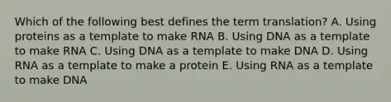 Which of the following best defines the term translation? A. Using proteins as a template to make RNA B. Using DNA as a template to make RNA C. Using DNA as a template to make DNA D. Using RNA as a template to make a protein E. Using RNA as a template to make DNA