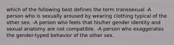 which of the following best defines the term transsexual -A person who is sexually aroused by wearing clothing typical of the other sex. -A person who feels that his/her gender identity and sexual anatomy are not compatible. -A person who exaggerates the gender-typed behavior of the other sex.