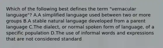 Which of the following best defines the term "vernacular language"? A.A simplified language used between two or more groups B.A stable natural language developed from a parent language C.The dialect, or normal spoken form of language, of a specific population D.The use of informal words and expressions that are not considered standard