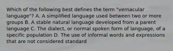 Which of the following best defines the term "vernacular language"? A. A simplified language used between two or more groups B. A stable natural language developed from a parent language C. The dialect, or normal spoken form of language, of a specific population D. The use of informal words and expressions that are not considered standard