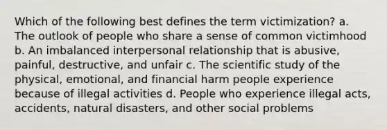 Which of the following best defines the term victimization? a. The outlook of people who share a sense of common victimhood b. An imbalanced interpersonal relationship that is abusive, painful, destructive, and unfair c. The scientific study of the physical, emotional, and financial harm people experience because of illegal activities d. People who experience illegal acts, accidents, natural disasters, and other social problems