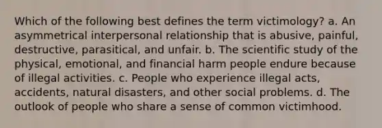 Which of the following best defines the term victimology? a. An asymmetrical interpersonal relationship that is abusive, painful, destructive, parasitical, and unfair. b. The scientific study of the physical, emotional, and financial harm people endure because of illegal activities. c. People who experience illegal acts, accidents, natural disasters, and other social problems. d. The outlook of people who share a sense of common victimhood.