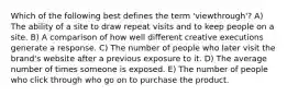 Which of the following best defines the term 'viewthrough'? A) The ability of a site to draw repeat visits and to keep people on a site. B) A comparison of how well different creative executions generate a response. C) The number of people who later visit the brand's website after a previous exposure to it. D) The average number of times someone is exposed. E) The number of people who click through who go on to purchase the product.