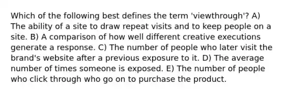 Which of the following best defines the term 'viewthrough'? A) The ability of a site to draw repeat visits and to keep people on a site. B) A comparison of how well different creative executions generate a response. C) The number of people who later visit the brand's website after a previous exposure to it. D) The average number of times someone is exposed. E) The number of people who click through who go on to purchase the product.