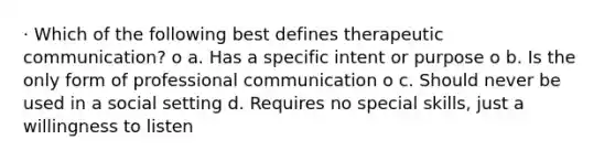 · Which of the following best defines therapeutic communication? o a. Has a specific intent or purpose o b. Is the only form of professional communication o c. Should never be used in a social setting d. Requires no special skills, just a willingness to listen