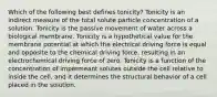 Which of the following best defines tonicity? Tonicity is an indirect measure of the total solute particle concentration of a solution. Tonicity is the passive movement of water across a biological membrane. Tonicity is a hypothetical value for the membrane potential at which the electrical driving force is equal and opposite to the chemical driving force, resulting in an electrochemical driving force of zero. Tonicity is a function of the concentration of impermeant solutes outside the cell relative to inside the cell, and it determines the structural behavior of a cell placed in the solution.