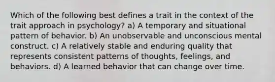 Which of the following best defines a trait in the context of the trait approach in psychology? a) A temporary and situational pattern of behavior. b) An unobservable and unconscious mental construct. c) A relatively stable and enduring quality that represents consistent patterns of thoughts, feelings, and behaviors. d) A learned behavior that can change over time.