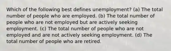 Which of the following best defines unemployment? (a) The total number of people who are employed. (b) The total number of people who are not employed but are actively seeking employment. (c) The total number of people who are not employed and are not actively seeking employment. (d) The total number of people who are retired.