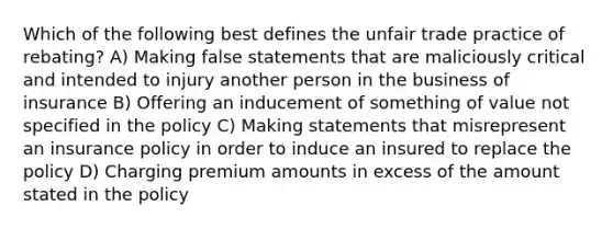 Which of the following best defines the unfair trade practice of rebating? A) Making false statements that are maliciously critical and intended to injury another person in the business of insurance B) Offering an inducement of something of value not specified in the policy C) Making statements that misrepresent an insurance policy in order to induce an insured to replace the policy D) Charging premium amounts in excess of the amount stated in the policy