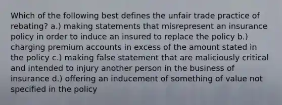 Which of the following best defines the unfair trade practice of rebating? a.) making statements that misrepresent an insurance policy in order to induce an insured to replace the policy b.) charging premium accounts in excess of the amount stated in the policy c.) making false statement that are maliciously critical and intended to injury another person in the business of insurance d.) offering an inducement of something of value not specified in the policy