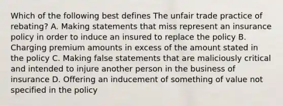 Which of the following best defines The unfair trade practice of rebating? A. Making statements that miss represent an insurance policy in order to induce an insured to replace the policy B. Charging premium amounts in excess of the amount stated in the policy C. Making false statements that are maliciously critical and intended to injure another person in the business of insurance D. Offering an inducement of something of value not specified in the policy