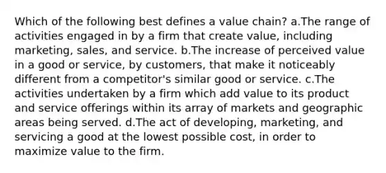 Which of the following best defines a value chain? a.The range of activities engaged in by a firm that create value, including marketing, sales, and service. b.The increase of perceived value in a good or service, by customers, that make it noticeably different from a competitor's similar good or service. c.The activities undertaken by a firm which add value to its product and service offerings within its array of markets and geographic areas being served. d.The act of developing, marketing, and servicing a good at the lowest possible cost, in order to maximize value to the firm.