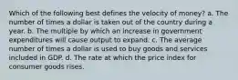 Which of the following best defines the velocity of money? a. The number of times a dollar is taken out of the country during a year. b. The multiple by which an increase in government expenditures will cause output to expand. c. The average number of times a dollar is used to buy goods and services included in GDP. d. The rate at which the price index for consumer goods rises.