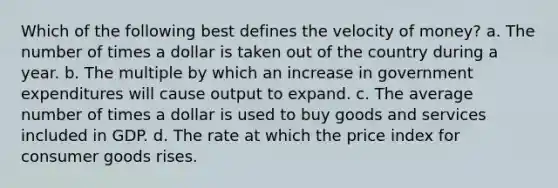 Which of the following best defines the velocity of money? a. The number of times a dollar is taken out of the country during a year. b. The multiple by which an increase in government expenditures will cause output to expand. c. The average number of times a dollar is used to buy goods and services included in GDP. d. The rate at which the price index for consumer goods rises.