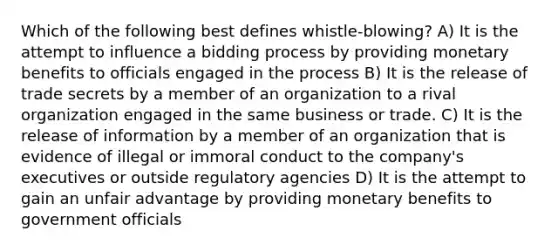 Which of the following best defines whistle-blowing? A) It is the attempt to influence a bidding process by providing monetary benefits to officials engaged in the process B) It is the release of trade secrets by a member of an organization to a rival organization engaged in the same business or trade. C) It is the release of information by a member of an organization that is evidence of illegal or immoral conduct to the company's executives or outside regulatory agencies D) It is the attempt to gain an unfair advantage by providing monetary benefits to government officials